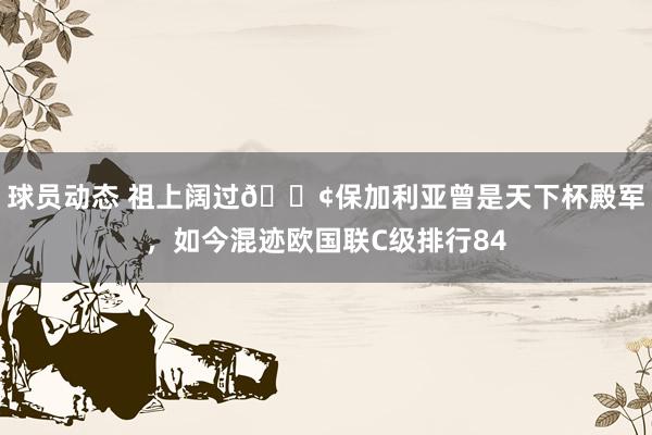 球员动态 祖上阔过😢保加利亚曾是天下杯殿军，如今混迹欧国联C级排行84