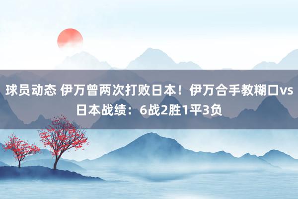 球员动态 伊万曾两次打败日本！伊万合手教糊口vs日本战绩：6战2胜1平3负