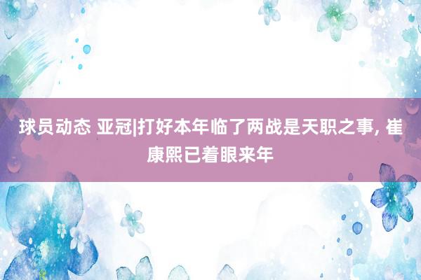 球员动态 亚冠|打好本年临了两战是天职之事, 崔康熙已着眼来年