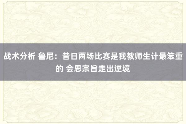 战术分析 鲁尼：昔日两场比赛是我教师生计最笨重的 会思宗旨走出逆境