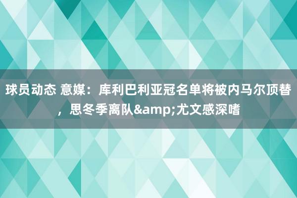 球员动态 意媒：库利巴利亚冠名单将被内马尔顶替，思冬季离队&尤文感深嗜