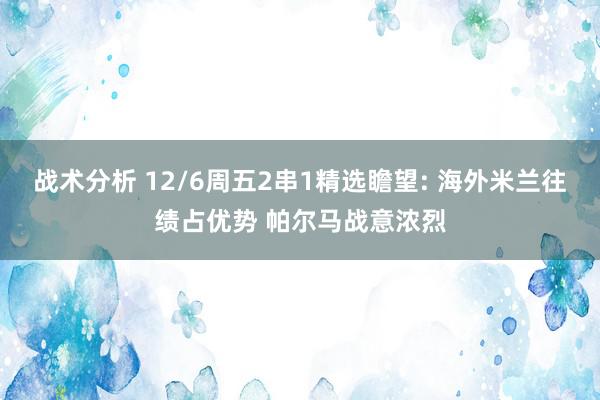 战术分析 12/6周五2串1精选瞻望: 海外米兰往绩占优势 帕尔马战意浓烈