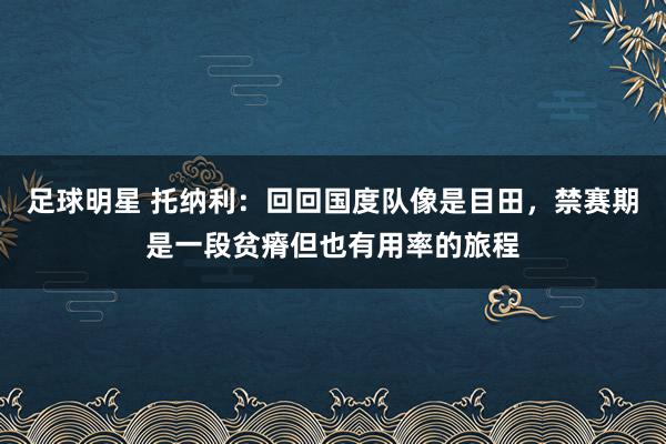 足球明星 托纳利：回回国度队像是目田，禁赛期是一段贫瘠但也有用率的旅程