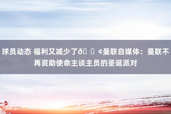 球员动态 福利又减少了😢曼联自媒体：曼联不再资助使命主谈主员的圣诞派对