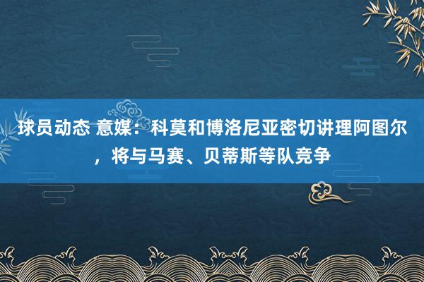 球员动态 意媒：科莫和博洛尼亚密切讲理阿图尔，将与马赛、贝蒂斯等队竞争