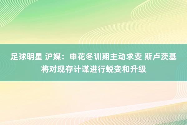 足球明星 沪媒：申花冬训期主动求变 斯卢茨基将对现存计谋进行蜕变和升级