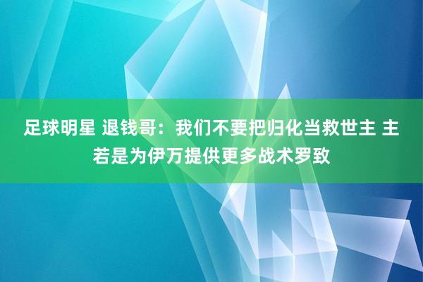 足球明星 退钱哥：我们不要把归化当救世主 主若是为伊万提供更多战术罗致