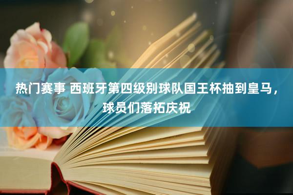 热门赛事 西班牙第四级别球队国王杯抽到皇马，球员们落拓庆祝