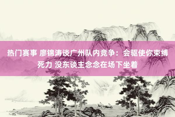 热门赛事 廖锦涛谈广州队内竞争：会驱使你束缚死力 没东谈主念念在场下坐着