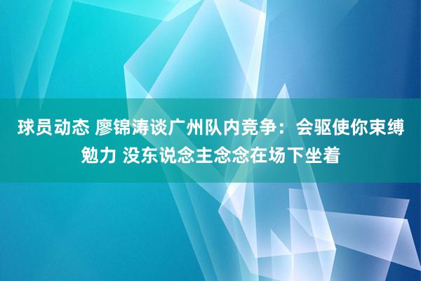 球员动态 廖锦涛谈广州队内竞争：会驱使你束缚勉力 没东说念主念念在场下坐着