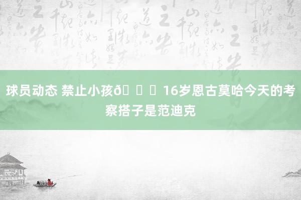 球员动态 禁止小孩😂16岁恩古莫哈今天的考察搭子是范迪克