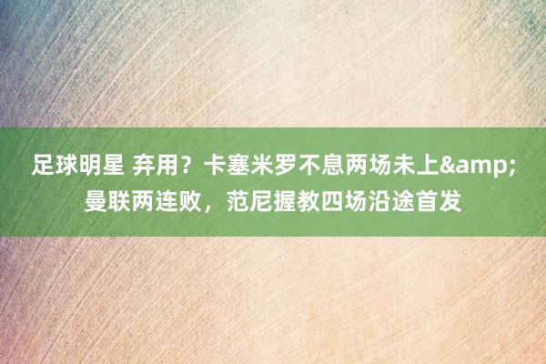 足球明星 弃用？卡塞米罗不息两场未上&曼联两连败，范尼握教四场沿途首发