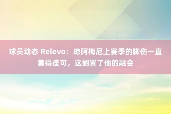 球员动态 Relevo：琼阿梅尼上赛季的脚伤一直莫得痊可，这搁置了他的融会