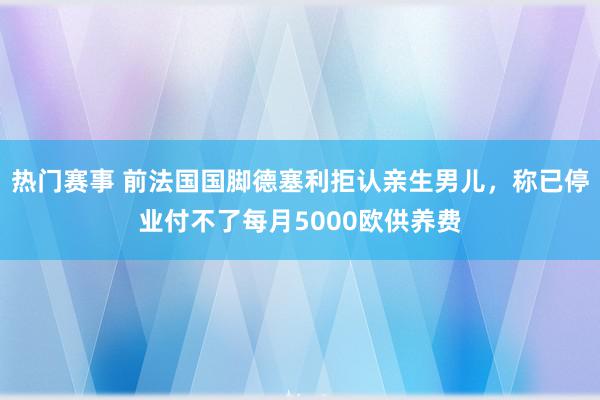 热门赛事 前法国国脚德塞利拒认亲生男儿，称已停业付不了每月5000欧供养费