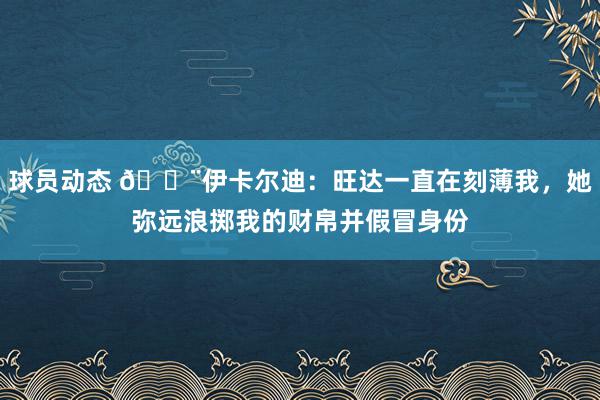 球员动态 😨伊卡尔迪：旺达一直在刻薄我，她弥远浪掷我的财帛并假冒身份