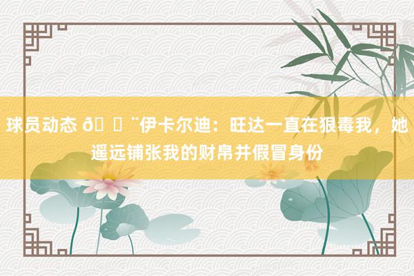 球员动态 😨伊卡尔迪：旺达一直在狠毒我，她遥远铺张我的财帛并假冒身份