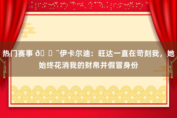 热门赛事 😨伊卡尔迪：旺达一直在苛刻我，她始终花消我的财帛并假冒身份