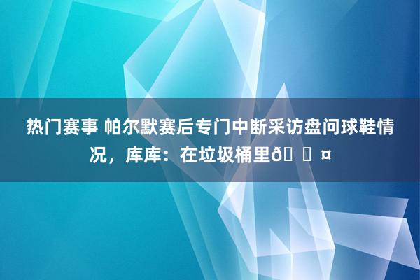 热门赛事 帕尔默赛后专门中断采访盘问球鞋情况，库库：在垃圾桶里😤