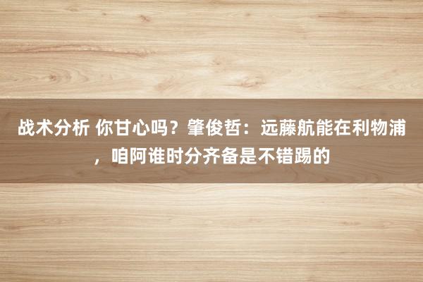 战术分析 你甘心吗？肇俊哲：远藤航能在利物浦，咱阿谁时分齐备是不错踢的