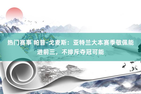 热门赛事 帕普-戈麦斯：亚特兰大本赛季敬佩能进前三，不排斥夺冠可能