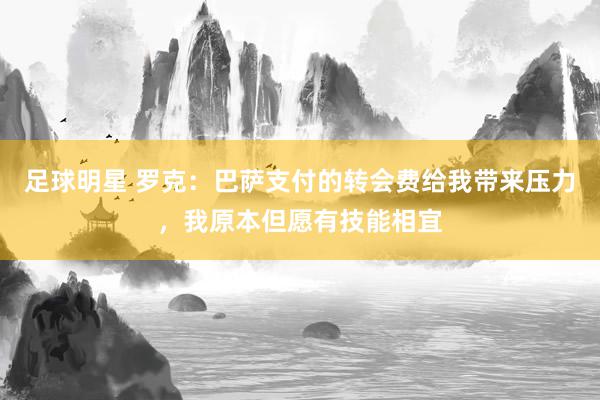 足球明星 罗克：巴萨支付的转会费给我带来压力，我原本但愿有技能相宜