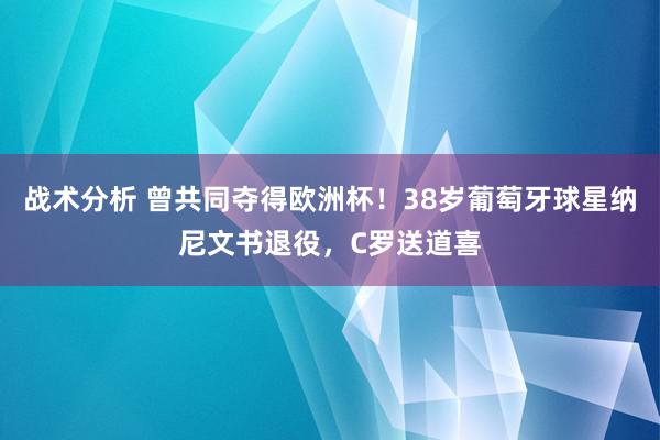 战术分析 曾共同夺得欧洲杯！38岁葡萄牙球星纳尼文书退役，C罗送道喜