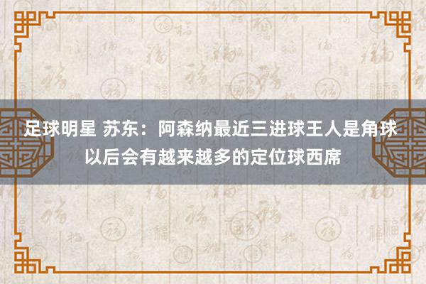 足球明星 苏东：阿森纳最近三进球王人是角球 以后会有越来越多的定位球西席