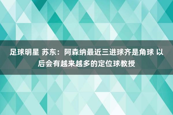 足球明星 苏东：阿森纳最近三进球齐是角球 以后会有越来越多的定位球教授