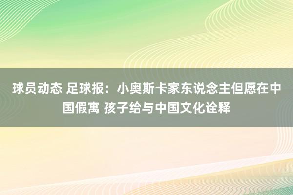 球员动态 足球报：小奥斯卡家东说念主但愿在中国假寓 孩子给与中国文化诠释