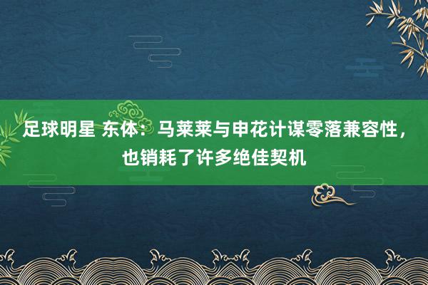 足球明星 东体：马莱莱与申花计谋零落兼容性，也销耗了许多绝佳契机