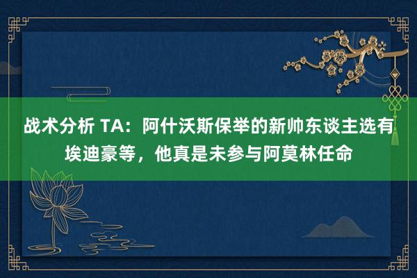 战术分析 TA：阿什沃斯保举的新帅东谈主选有埃迪豪等，他真是未参与阿莫林任命