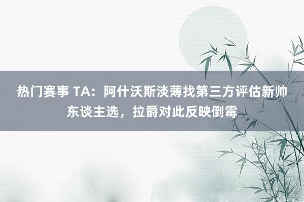 热门赛事 TA：阿什沃斯淡薄找第三方评估新帅东谈主选，拉爵对此反映倒霉