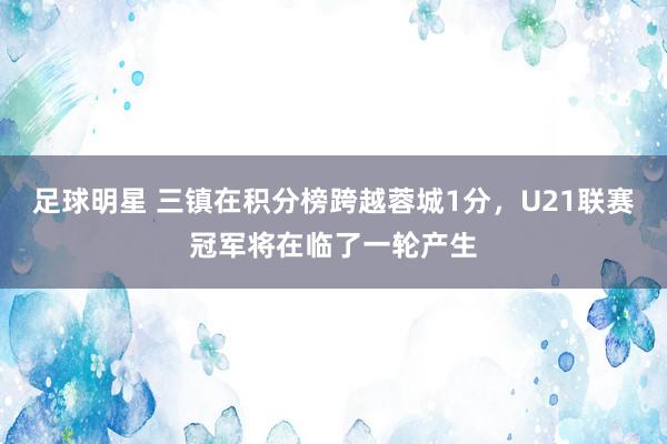 足球明星 三镇在积分榜跨越蓉城1分，U21联赛冠军将在临了一轮产生