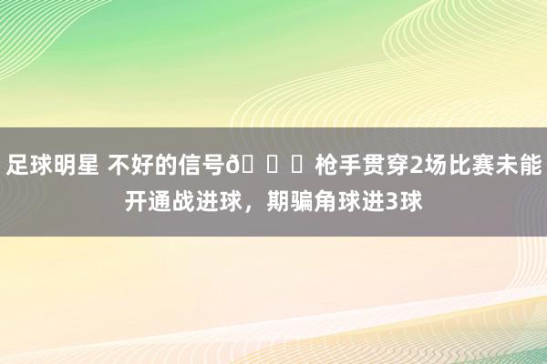 足球明星 不好的信号😕枪手贯穿2场比赛未能开通战进球，期骗角球进3球