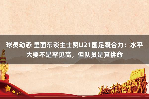 球员动态 里面东谈主士赞U21国足凝合力：水平大要不是罕见高，但队员是真拚命