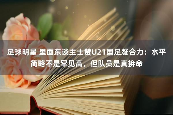 足球明星 里面东谈主士赞U21国足凝合力：水平简略不是罕见高，但队员是真拚命