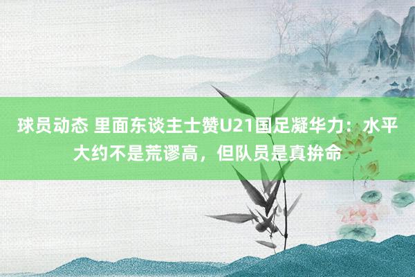 球员动态 里面东谈主士赞U21国足凝华力：水平大约不是荒谬高，但队员是真拚命