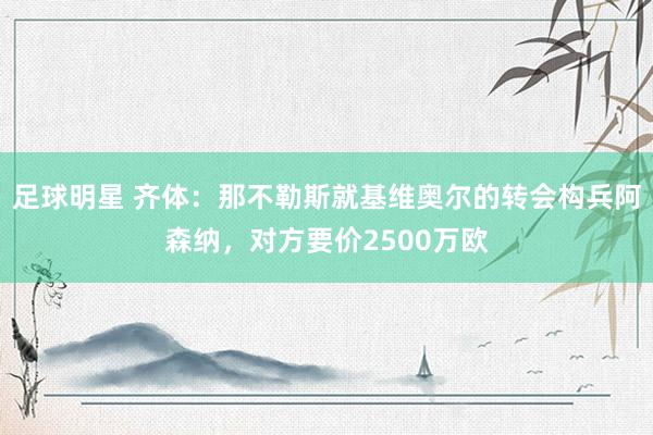 足球明星 齐体：那不勒斯就基维奥尔的转会构兵阿森纳，对方要价2500万欧