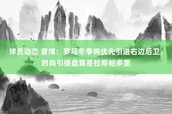 球员动态 意媒：罗马冬季将优先引进右边后卫，时尚引援盘算是拉斯帕多里