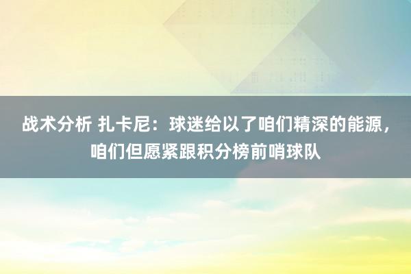 战术分析 扎卡尼：球迷给以了咱们精深的能源，咱们但愿紧跟积分榜前哨球队