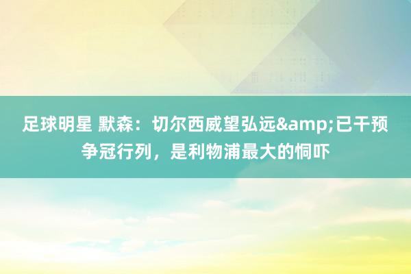 足球明星 默森：切尔西威望弘远&已干预争冠行列，是利物浦最大的恫吓