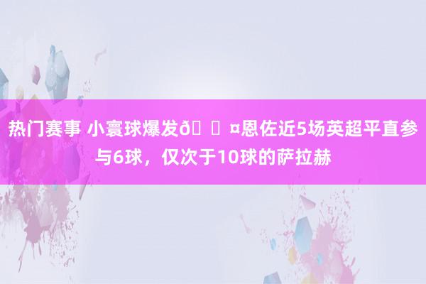 热门赛事 小寰球爆发😤恩佐近5场英超平直参与6球，仅次于10球的萨拉赫