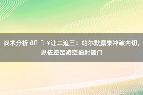 战术分析 💥让二追三！帕尔默麇集冲破内切，恩佐逆足凌空抽射破门