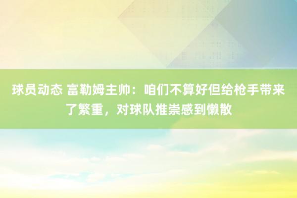 球员动态 富勒姆主帅：咱们不算好但给枪手带来了繁重，对球队推崇感到懒散