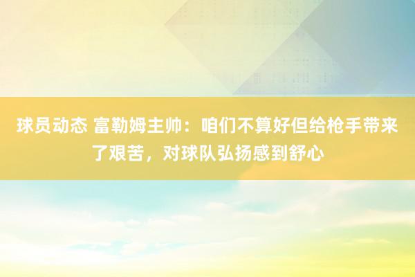 球员动态 富勒姆主帅：咱们不算好但给枪手带来了艰苦，对球队弘扬感到舒心