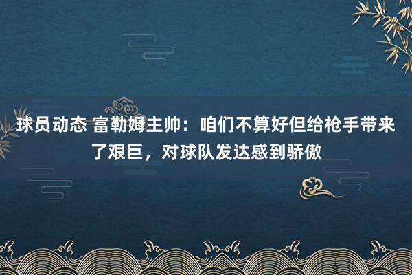 球员动态 富勒姆主帅：咱们不算好但给枪手带来了艰巨，对球队发达感到骄傲