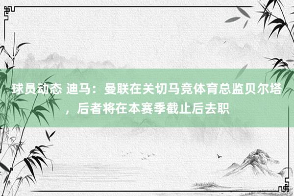 球员动态 迪马：曼联在关切马竞体育总监贝尔塔，后者将在本赛季截止后去职