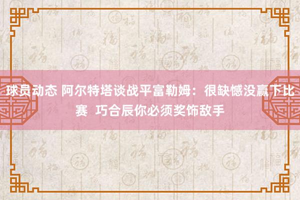 球员动态 阿尔特塔谈战平富勒姆：很缺憾没赢下比赛  巧合辰你必须奖饰敌手