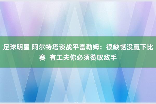 足球明星 阿尔特塔谈战平富勒姆：很缺憾没赢下比赛  有工夫你必须赞叹敌手