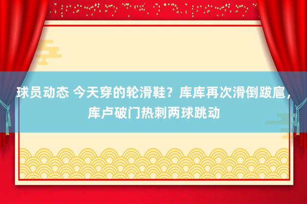 球员动态 今天穿的轮滑鞋？库库再次滑倒跋扈，库卢破门热刺两球跳动